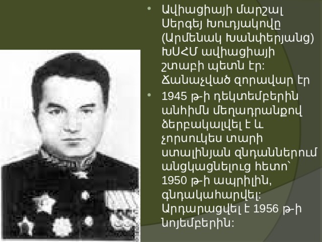 Ավիացիայի մարշալ Սերգեյ Խուդյակովը (Արմենակ Խանփերյանց) ԽՍՀՄ ավիացիայի շտաբի պետն էր: Ճանաչված զորավար էր  1945 թ-ի դեկտեմբերին անհիմն մեղադրանքով ձերբակալվել է և չորսուկես տարի ստալինյան զնդաններում անցկացնելուց հետո՝ 1950 թ-ի ապրիլին, գնդակահարվել: Արդարացվել է 1956 թ-ի նոյեմբերին:   