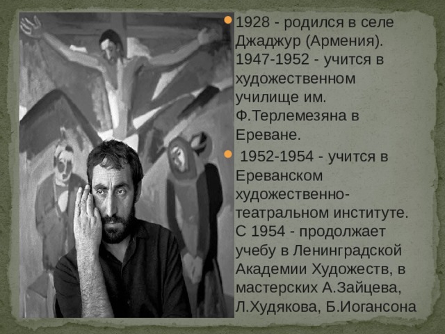1928 - родился в селе Джаджур (Армения). 1947-1952 - учится в художественном училище им. Ф.Терлемезяна в Ереване.  1952-1954 - учится в Ереванском художественно-театральном институте. С 1954 - продолжает учебу в Ленинградской Академии Художеств, в мастерских А.Зайцева, Л.Худякова, Б.Иогансона 
