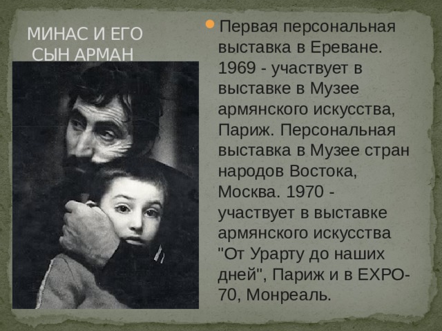 МИНАС И ЕГО  СЫН АРМАН Первая персональная выставка в Ереване. 1969 - участвует в выставке в Музее армянского искусства, Париж. Персональная выставка в Музее стран народов Востока, Москва. 1970 - участвует в выставке армянского искусства 