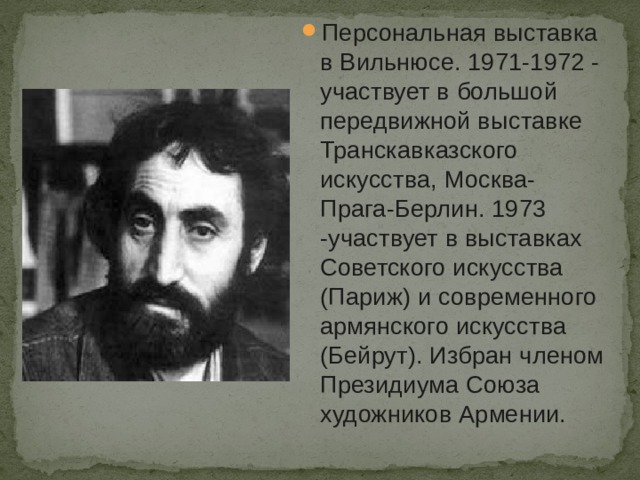Персональная выставка в Вильнюсе. 1971-1972 - участвует в большой передвижной выставке Транскавказского искусства, Москва-Прага-Берлин. 1973 -участвует в выставках Советского искусства (Париж) и современного армянского искусства (Бейрут). Избран членом Президиума Союза художников Армении. 