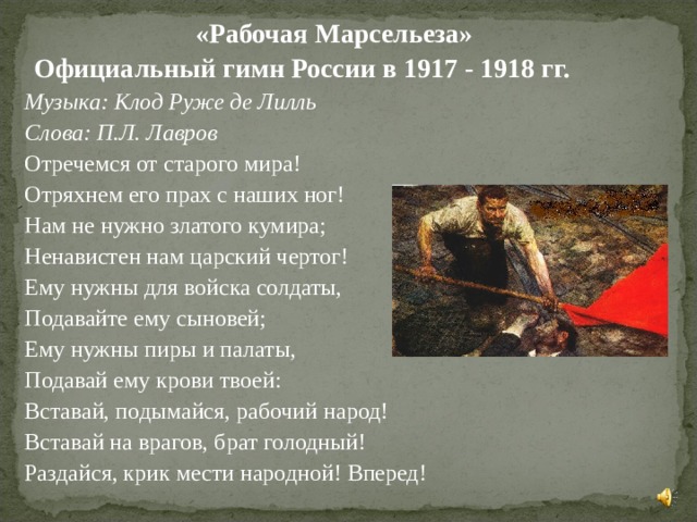  «Рабочая Марсельеза»  Официальный гимн России в 1917 - 1918 гг.    Музыка: Клод Руже де Лилль   Слова: П.Л. Лавров      Отречемся от старого мира!  Отряхнем его прах с наших ног!  Нам не нужно златого кумира;  Ненавистен нам царский чертог!  Ему нужны для войска солдаты,  Подавайте ему сыновей;  Ему нужны пиры и палаты,  Подавай ему крови твоей:    Вставай, подымайся, рабочий народ!  Вставай на врагов, брат голодный!  Раздайся, крик мести народной! Вперед! 