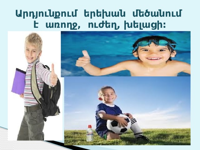 Արդյունքում երեխան մեծանում է առողջ, ուժեղ, խելացի: 
