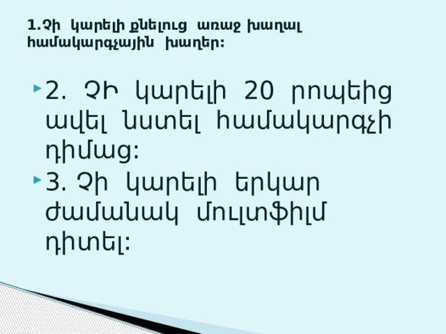 1.Չի կարելի քնելուց առաջ խաղալ համակարգչային խաղեր:   2. ՉԻ կարելի 20 րոպեից ավել նստել համակարգչի դիմաց: 3. Չի կարելի երկար ժամանակ մուլտֆիլմ դիտել: 
