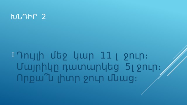 ԽՆԴԻՐ 2 Դույլի մեջ կար 11 լ ջուր։ Մայրիկը դատարկեց 5լ ջուր։ Որքա՞ն լիտր ջուր մնաց։ 