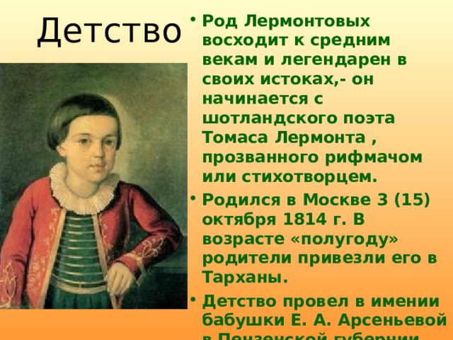 Детство Род Лермонтовых восходит к средним векам и легендарен в своих истоках,- он начинается с шотландского поэта Томаса Лермонта  , прозванного рифмачом или стихотворцем. Родился в Москве 3 (15) октября 1814 г. В возрасте «полугоду» родители привезли его в Тарханы. Детство провел в имении бабушки Е. А. Арсеньевой в Пензенской губернии.  