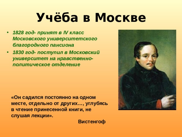 Учёба в Москве 1828 год- принят в IV класс Московского университетского благородного пансиона 1830 год- поступил в Московский университет на нравственно-политическое отделение  «Он садился постоянно на одном месте, отдельно от других…, углубясь в чтение принесенной книги, не слушая лекции».  Вистенгоф  