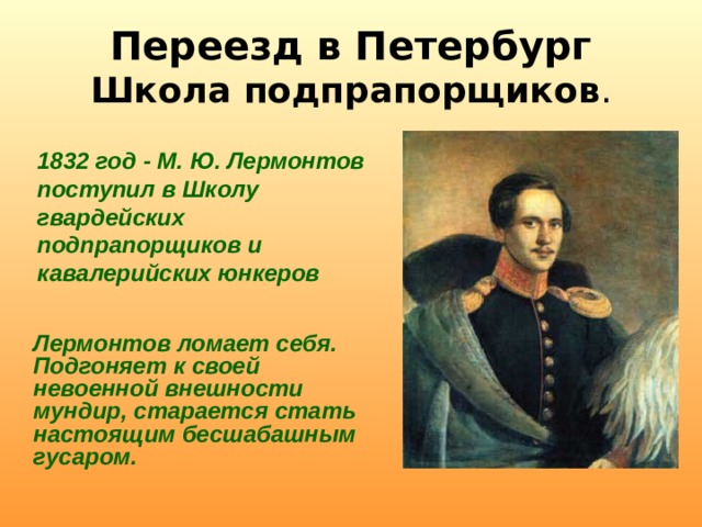 Переезд в Петербург  Школа подпрапорщиков . 1832 год - М. Ю. Лермонтов поступил в Школу гвардейских подпрапорщиков и кавалерийских юнкеров  Лермонтов ломает себя. Подгоняет к своей невоенной внешности мундир, старается стать настоящим бесшабашным гусаром. 