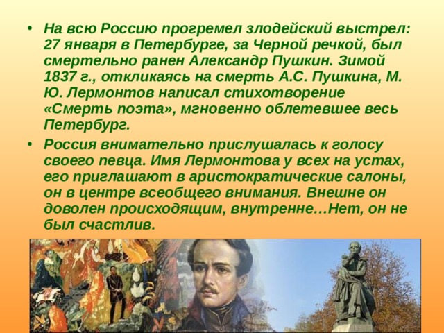На всю Россию прогремел злодейский выстрел: 27 января в Петербурге, за Черной речкой, был смертельно ранен Александр Пушкин. Зимой 1837 г., откликаясь на смерть А.С. Пушкина, М. Ю. Лермонтов написал стихотворение «Смерть поэта», мгновенно облетевшее весь Петербург. Россия внимательно прислушалась к голосу своего певца. Имя Лермонтова у всех на устах, его приглашают в аристократические салоны, он в центре всеобщего внимания. Внешне он доволен происходящим, внутренне…Нет, он не был счастлив.  