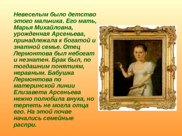  Невеселым было детство этого мальчика. Его мать, Марья Михайловна, урожденная Арсеньева, принадлежала к богатой и знатной семье. Отец Лермонтова был небогат и незнатен. Брак был, по тогдашним понятиям, неравным. Бабушка Лермонтова по материнской линии Елизавета Арсеньева нежно полюбила внука, но терпеть не могла отца его. На этой почве начались семейные распри. 