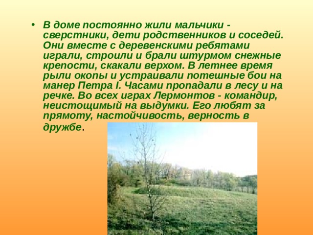 В доме постоянно жили мальчики - сверстники, дети родственников и соседей. Они вместе с деревенскими ребятами играли, строили и брали штурмом снежные крепости, скакали верхом. В летнее время рыли окопы и устраивали потешные бои на манер Петра I. Часами пропадали в лесу и на речке. Во всех играх Лермонтов - командир, неистощимый на выдумки. Его любят за прямоту, настойчивость, верность в дружбе . 
