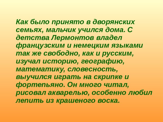   Как было принято в дворянских семьях, мальчик учился дома. С детства Лермонтов владел французским и немецким языками так же свободно, как и русским, изучал историю, географию, математику, словесность, выучился играть на скрипке и фортепьяно. Он много читал, рисовал акварелью, особенно любил лепить из крашеного воска. 