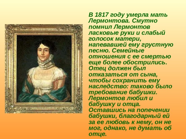  В 1817 году умерла мать Лермонтова. Смутно помнил Лермонтов ласковые руки и слабый голосок матери, напевавшей ему грустную песню. Семейные отношения с ее смертью еще более обострились. Отец должен был отказаться от сына, чтобы сохранить ему наследство: таково было требование бабушки. Лермонтов любил и бабушку и отца. Оставшись на попечении бабушки, благодарный ей за ее любовь к нему, он не мог, однако, не думать об отце. 