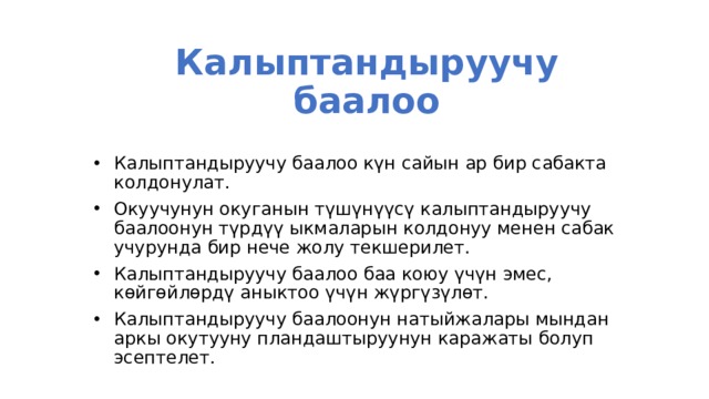 Калыптандыруучу баалоо Калыптандыруучу баалоо күн сайын ар бир сабакта колдонулат. Окуучунун окуганын түшүнүүсү калыптандыруучу баалоонун түрдүү ыкмаларын колдонуу менен сабак учурунда бир нече жолу текшерилет. Калыптандыруучу баалоо баа коюу үчүн эмес, көйгөйлөрдү аныктоо үчүн жүргүзүлөт. Калыптандыруучу баалоонун натыйжалары мындан аркы окутууну пландаштыруунун каражаты болуп эсептелет. 