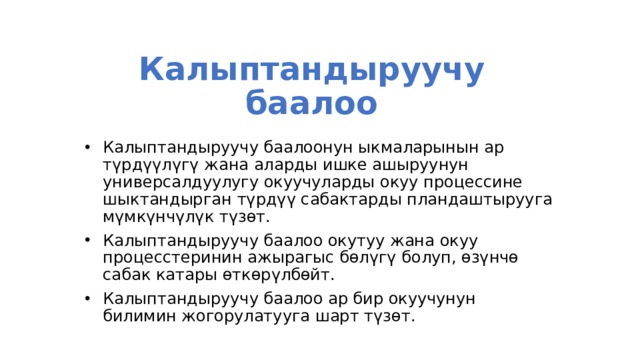 Калыптандыруучу баалоо Калыптандыруучу баалоонун ыкмаларынын ар түрдүүлүгү жана аларды ишке ашыруунун универсалдуулугу окуучуларды окуу процессине шыктандырган түрдүү сабактарды пландаштырууга мүмкүнчүлүк түзөт. Калыптандыруучу баалоо окутуу жана окуу процесстеринин ажырагыс бөлүгү болуп, өзүнчө сабак катары өткөрүлбөйт. Калыптандыруучу баалоо ар бир окуучунун билимин жогорулатууга шарт түзөт. 