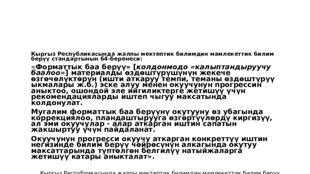 Кыргыз Республикасында жалпы мектептик билимдин мамлекеттик билим берүү стандартынын 64-беренеси: « Форматтык баа берүү» [ колдонмодо  «калыптандыруучу баалоо» ] материалды өздөштүрүшүнүн жекече өзгөчөлүктөрүн (ишти аткаруу темпи, теманы өздөштүрүү ыкмалары ж.б.) эске алуу менен окуучунун прогрессин аныктоо, ошондой эле ийгиликтерге жетишүү үчүн рекомендацияларды иштеп чыгуу максатында колдонулат. Мугалим форматтык баа берүүнү окутууну өз убагында коррекциялоо, пландаштырууга өзгөртүүлөрдү киргизүү, ал эми окуучулар - алар аткарган иштин сапатын жакшыртуу үчүн пайдаланат. Окуучунун прогресси окуучу аткарган конкреттүү иштин негизинде билим берүү чөйрөсүнүн алкагында окутуу максаттарында түптөлгөн белгилүү натыйжаларга жетишүү катары аныкталат». Кыргыз Республикасында жалпы мектептик билимдин мамлекеттик билим берүү стандарты. Кыргыз Республикасынын Өкмөтүнүн 2014-жылдын 21-июлундагы № 403 токтому менен бекитилген 