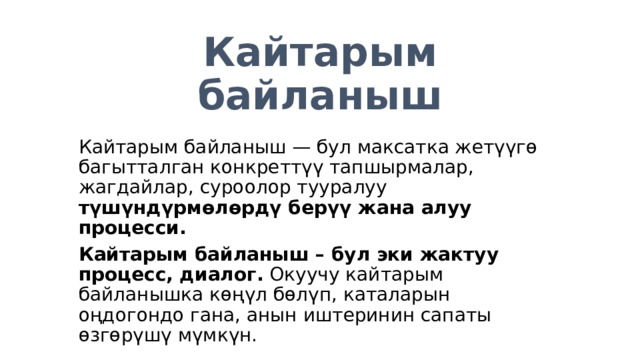 Кайтарым байланыш Кайтарым байланыш — бул максатка жетүүгө багытталган конкреттүү тапшырмалар, жагдайлар, суроолор тууралуу түшүндүрмөлөрдү берүү жана алуу процесси. Кайтарым байланыш – бул эки жактуу процесс, диалог. Окуучу кайтарым байланышка көңүл бөлүп, каталарын оңдогондо гана, анын иштеринин сапаты өзгөрүшү мүмкүн. 