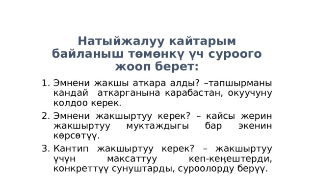 Натыйжалуу кайтарым байланыш төмөнкү үч суроого жооп берет: Эмнени жакшы аткара алды? –тапшырманы кандай аткарганына карабастан, окуучуну колдоо керек. Эмнени жакшыртуу керек? – кайсы жерин жакшыртуу муктаждыгы бар экенин көрсөтүү. Кантип жакшыртуу керек? – жакшыртуу үчүн максаттуу кеп-кеӊештерди, конкреттүү сунуштарды, суроолорду берүү. 