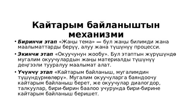Кайтарым байланыштын механизми Биринчи этап  «Жаңы тема» — бул жаңы билимди жана маалыматтарды берүү, алуу жана түшүнүү процесси. Экинчи этап  «Окуучунун жообу». Бул этаптын жүрүшүндө мугалим окуучу лардын жаңы материалды түшүнүү деңгээли тууралуу маалымат алат. Үчүнчү этап  «Кайтарым байланыш, мугалимдин түшүндүрмөлөрү». Мугалим окуучуларга баяндоочу кайтарым байланыш берет, же окуучулар диалогдор, талкуулар, бири-бирин баалоо учурунда бири-бирине кайтарым байланыш беришет. 