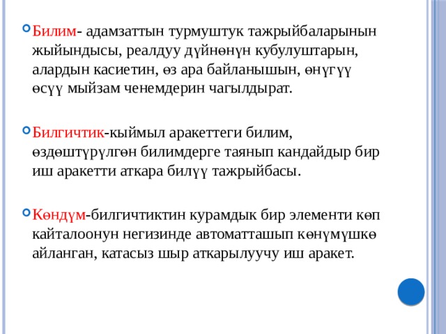 Билим - адамзаттын турмуштук тажрыйбаларынын жыйындысы, реалдуу дүйнөнүн кубулуштарын, алардын касиетин, өз ара байланышын, өнүгүү өсүү мыйзам ченемдерин чагылдырат.   Билгичтик -кыймыл аракеттеги билим, өздөштүрүлгөн билимдерге таянып кандайдыр бир иш аракетти аткара билүү тажрыйбасы.   Көндүм -билгичтиктин курамдык бир элементи көп кайталоонун негизинде автоматташып көнүмүшкө айланган, катасыз шыр аткарылуучу иш аракет.   