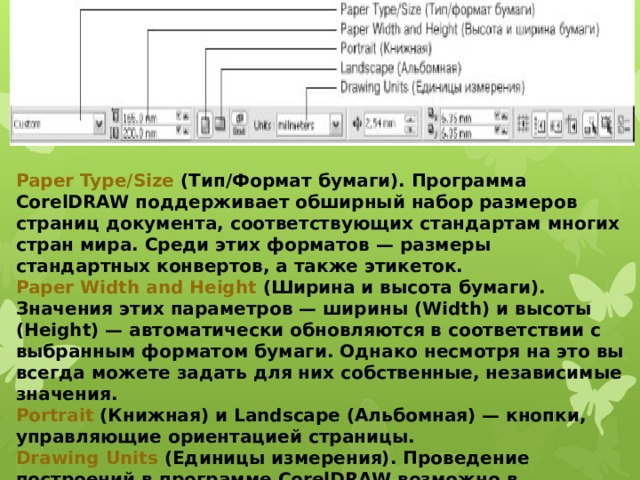 Paper Type/Size  (Тип/Формат бумаги). Программа CorelDRAW поддерживает обширный набор размеров страниц документа, соответствующих стандартам многих стран мира. Среди этих форматов — размеры стандартных конвертов, а также этикеток. Paper Width and Height  (Ширина и высота бумаги). Значения этих параметров — ширины (Width) и высоты (Height) — автоматически обновляются в соответствии с выбранным форматом бумаги. Однако несмотря на это вы всегда можете задать для них собственные, независимые значения. Portrait  (Книжная) и Landscape (Альбомная) — кнопки, управляющие ориентацией страницы. Drawing Units  (Единицы измерения). Проведение построений в программе CorelDRAW возможно в различных единицах измерений. 