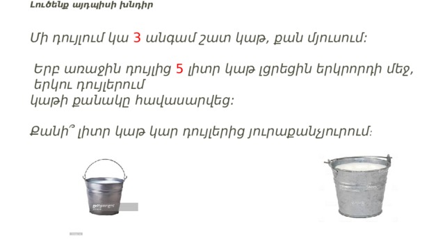 Լուծենք այդպիսի խնդիր       Մի դույլում կա  3  անգամ շատ կաթ, քան մյուսում:  Երբ առաջին դույլից  5   լիտր կաթ լցրեցին երկրորդի մեջ,  երկու դույլերում  կաթի քանակը հավասարվեց:     Քանի՞ լիտր կաթ կար դույլերից յուրաքանչյուրում : 