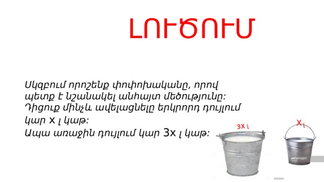 լ 3X լ  ԼՈՒԾՈՒՄ     Սկզբում որոշենք փոփոխականը, որով պետք է նշանակել անհայտ մեծությունը:  Դիցուք մինչև ավելացնելը երկրորդ դույլում կար  x  լ կաթ:  Ապա առաջին դույլում կար  3 x  լ կաթ:   X 