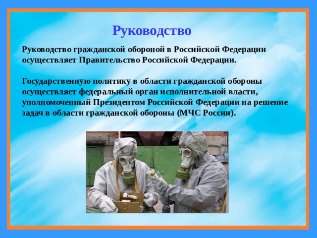 Руководство Руководство гражданской обороной в Российской Федерации осуществляет Правительство Российской Федерации.   Государственную политику в области гражданской обороны осуществляет федеральный орган исполнительной власти, уполномоченный Президентом Российской Федерации на решение задач в области гражданской обороны (МЧС России). 