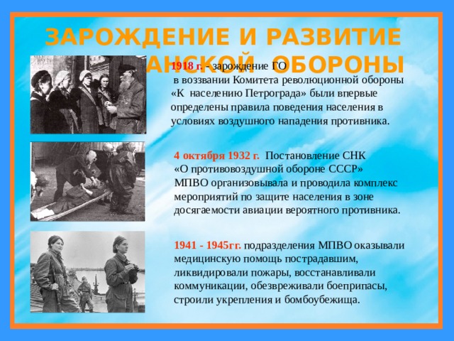 ЗАРОЖДЕНИЕ И РАЗВИТИЕ ГРАЖДАНСКОЙ ОБОРОНЫ 1918 г. - зарождение ГО  в воззвании Комитета революционной обороны «К населению Петрограда» были впервые определены правила поведения населения в условиях воздушного нападения противника. 4 октября 1932 г.  Постановление СНК «О противовоздушной обороне СССР» МПВО организовывала и проводила комплекс мероприятий по защите населения в зоне досягаемости авиации вероятного противника. 1941 - 1945гг. подразделения МПВО оказывали медицинскую помощь пострадавшим, ликвидировали пожары, восстанавливали коммуникации, обезвреживали боеприпасы, строили укрепления и бомбоубежища. 