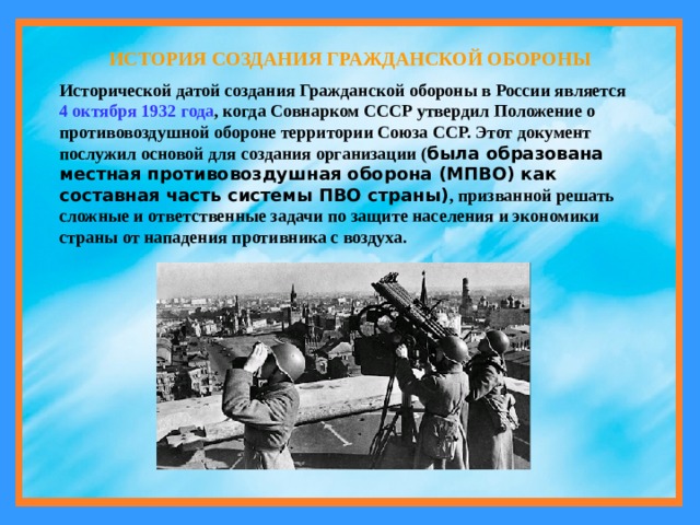 ИСТОРИЯ СОЗДАНИЯ ГРАЖДАНСКОЙ ОБОРОНЫ Исторической датой создания Гражданской обороны в России является 4 октября 1932 года , когда Совнарком СССР утвердил Положение о противовоздушной обороне территории Союза ССР. Этот документ послужил основой для создания организации ( была образована местная противовоздушная оборона (МПВО) как составная часть системы ПВО страны) , призванной решать сложные и ответственные задачи по защите населения и экономики страны от нападения противника с воздуха. 