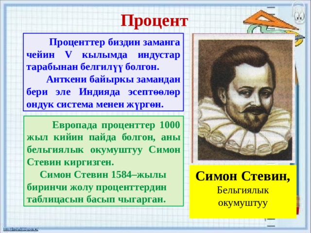 Процент  Проценттер биздин заманга чейин V кылымда индустар тарабынан белгилүү болгон.  Анткени байыркы замандан бери эле Индияда эсептөөлөр ондук система менен жүргөн.  Европада проценттер 1000 жыл кийин пайда болгон, аны бельгиялык окумуштуу Симон Стевин киргизген.  Симон Стевин 1584–жылы биринчи жолу проценттердин таблицасын басып чыгарган. Симон Стевин, Бельгиялык окумуштуу 