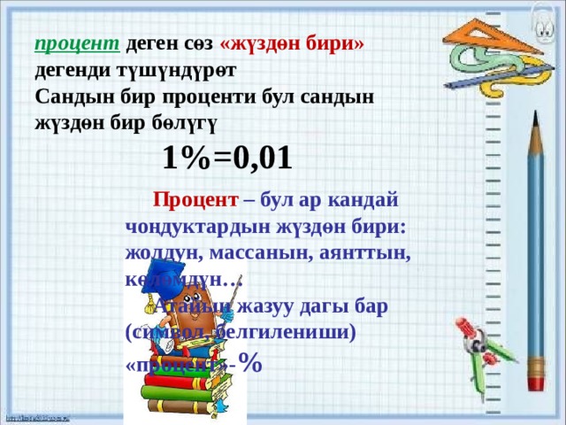 процент деген сөз «жүздөн бири» дегенди түшүндүрөт Сандын бир проценти бул сандын жүздөн бир бөлүгү 1%=0,01    Процент – бул ар кандай чоңдуктардын жүздөн бири: жолдун, массанын, аянттын, көлөмдүн…  Атайын жазуу дагы бар (символ, белгилениши) «процент»- % 