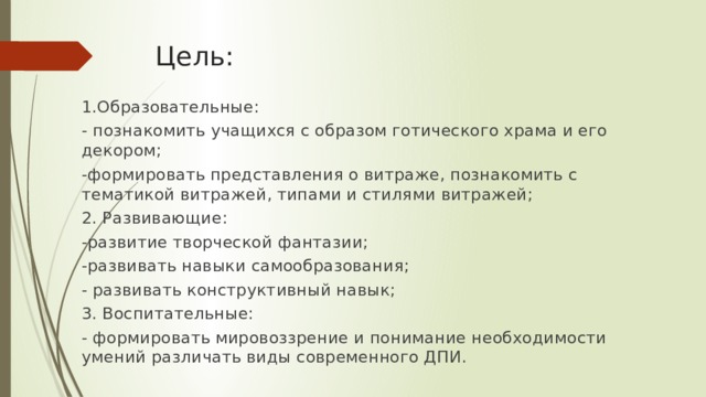 Цель:   1.Образовательные: - познакомить учащихся с образом готического храма и его декором; -формировать представления о витраже, познакомить с тематикой витражей, типами и стилями витражей; 2. Развивающие: -развитие творческой фантазии; -развивать навыки самообразования; - развивать конструктивный навык; 3. Воспитательные: - формировать мировоззрение и понимание необходимости умений различать виды современного ДПИ. 