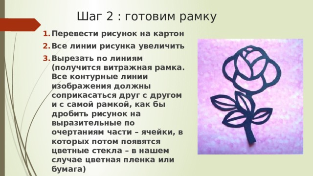 Шаг 2 : готовим рамку Перевести рисунок на картон Все линии рисунка увеличить Вырезать по линиям (получится витражная рамка. Все контурные линии изображения должны соприкасаться друг с другом и с самой рамкой, как бы дробить рисунок на выразительные по очертаниям части – ячейки, в которых потом появятся цветные стекла – в нашем случае цветная пленка или бумага) 