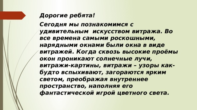 Дорогие ребята! Сегодня мы познакомимся с удивительным искусством витража. Во все времена самыми роскошными, нарядными окнами были окна в виде витражей. Когда сквозь высокие проёмы окон проникают солнечные лучи, витражи-картины, витражи – узоры как- будто вспыхивают, загораются ярким светом, преображая внутреннее пространство, наполняя его фантастической игрой цветного света. 