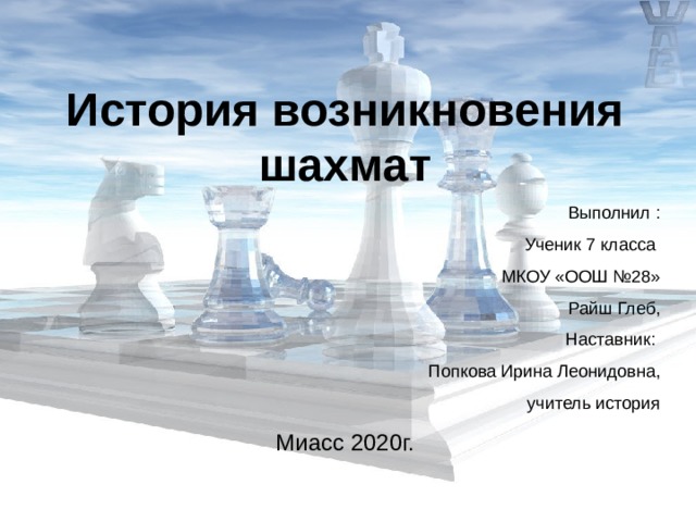 История возникновения шахмат  Выполнил :  Ученик 7 класса  МКОУ «ООШ №28»  Райш Глеб, Наставник: Попкова Ирина Леонидовна,  учитель история Миасс 2020г. 