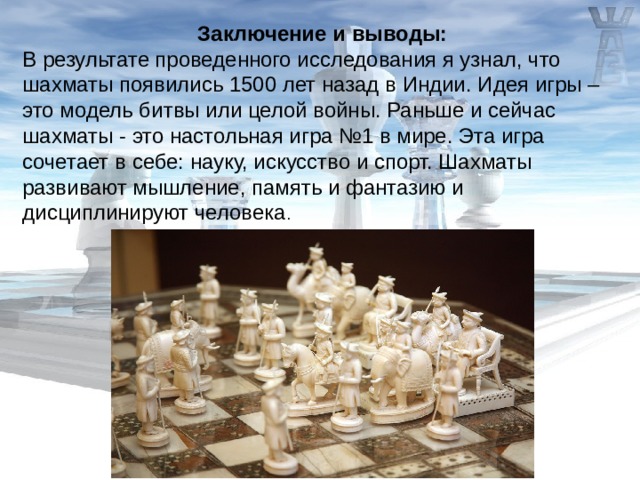 Заключение и выводы: В результате проведенного исследования я узнал, что шахматы появились 1500 лет назад в Индии. Идея игры – это модель битвы или целой войны. Раньше и сейчас шахматы - это настольная игра №1 в мире. Эта игра сочетает в себе: науку, искусство и спорт. Шахматы развивают мышление, память и фантазию и дисциплинируют человека . 