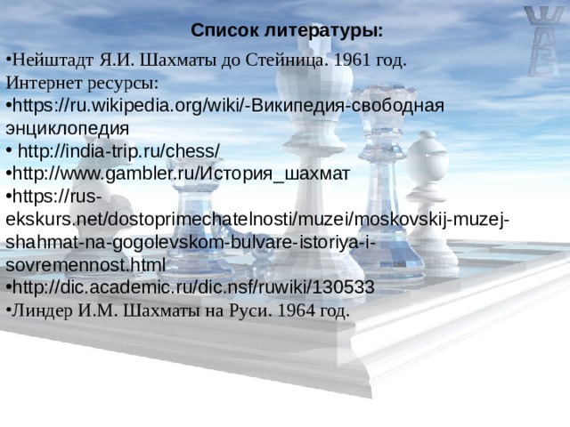 Список литературы: Нейштадт Я.И. Шахматы до Стейница. 1961 год. Интернет ресурсы: https :// ru . wikipedia . org / wiki /-Википедия-свободная энциклопедия  http://india-trip.ru/chess/ http://www.gambler.ru/История_шахмат https://rus-ekskurs.net/dostoprimechatelnosti/muzei/moskovskij-muzej-shahmat-na-gogolevskom-bulvare-istoriya-i-sovremennost.html http://dic.academic.ru/dic.nsf/ruwiki/130533 Линдер И.М.  Шахматы на Руси. 1964 год. 