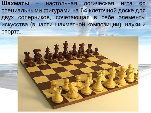 Шахматы – настольная логическая игра со специальными фигурами на 64-клеточной доске для двух соперников, сочетающая в себе элементы искусства (в части шахматной композиции), науки и спорта. 