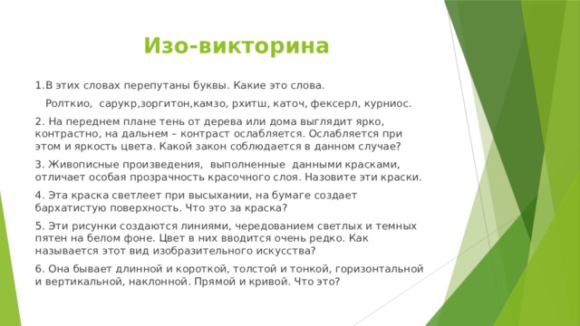 Изо-викторина 1.В этих словах перепутаны буквы. Какие это слова.  Ролткио,  сарукр,зоргитон,камзо, рхитш, каточ, фексерл, курниос. 2. На переднем плане тень от дерева или дома выглядит ярко, контрастно, на дальнем – контраст ослабляется. Ослабляется при этом и яркость цвета. Какой закон соблюдается в данном случае? 3. Живописные произведения,  выполненные  данными красками, отличает особая прозрачность красочного слоя. Назовите эти краски. 4. Эта краска светлеет при высыхании, на бумаге создает бархатистую поверхность. Что это за краска? 5. Эти рисунки создаются линиями, чередованием светлых и темных пятен на белом фоне. Цвет в них вводится очень редко. Как называется этот вид изобразительного искусства? 6. Она бывает длинной и короткой, толстой и тонкой, горизонтальной и вертикальной, наклонной. Прямой и кривой. Что это? 