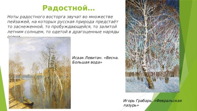 Радостной…   Ноты радостного восторга звучат во множестве пейзажей, на которых русская природа предстаёт то заснеженной, то пробуждающейся, то залитой летним солнцем, то одетой в драгоценные наряды осени. Исаак Левитан. «Весна. Большая вода» Игорь Грабарь. «Февральская лазурь» 