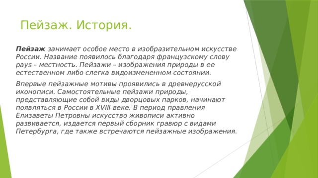 Пейзаж. История. Пейзаж  занимает особое место в изобразительном искусстве России. Название появилось благодаря французскому слову pays – местность. Пейзажи – изображения природы в ее естественном либо слегка видоизмененном состоянии. Впервые пейзажные мотивы проявились в древнерусской иконописи. Самостоятельные пейзажи природы, представляющие собой виды дворцовых парков, начинают появляться в России в XVIII веке. В период правления Елизаветы Петровны искусство живописи активно развивается, издается первый сборник гравюр с видами Петербурга, где также встречаются пейзажные изображения. 