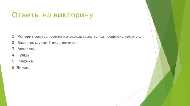 Ответы на викторину 1. Колорит,ракурс,горизонт,мазок,штрих, точка, рефлекс,рисунок. 2.  Закон воздушной перспективы) 3. Акварель. 4. Гуашь. 5. Графика. 6. Линия. 