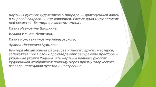 Картины русских художников о природе — драгоценный ларец в мировой сокровищнице живописи. Россия дала миру великих пейзажистов. Всемирно известны имена : Ивана Ивановича Шишкина, Исаака Ильича Левитана, Ивана Константиновича Айвазовского, Архипа Ивановича Куинджи, Виктора Михайловича Васнецова и многих других мастеров, запечатлевших в своих произведениях бескрайние просторы и укромные уголки Родины. Эти картины великих русских художников отображают природу через призму творческого взгляда, передавая чувства и настроение. 