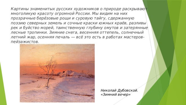 Картины знаменитых русских художников о природе раскрывают многоликую красоту огромной России. Мы видим на них прозрачные берёзовые рощи и суровую тайгу, сдержанную поэзию северных земель и сочные краски южных краёв, разливы рек и буйство морей, таинственную глубину омутов и затерянные лесные тропинки. Зимние снега, весенняя оттепель, солнечный летний жар, осенняя печаль — всё это есть в работах мастеров-пейзажистов. Николай Дубовской. «Зимний вечер» 