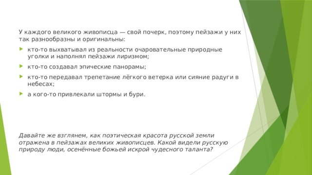 У каждого великого живописца — свой почерк, поэтому пейзажи у них так разнообразны и оригинальны: кто-то выхватывал из реальности очаровательные природные уголки и наполнял пейзажи лиризмом; кто-то создавал эпические панорамы; кто-то передавал трепетание лёгкого ветерка или сияние радуги в небесах; а кого-то привлекали штормы и бури. Давайте же взглянем, как поэтическая красота русской земли отражена в пейзажах великих живописцев. Какой видели русскую природу люди, осенённые божьей искрой чудесного таланта? 