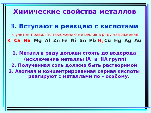  Химические свойства металлов 3. Вступают в реакцию с кислотами  с учетом правил по положению металлов в ряду напряжения K Ca Na  Mg Al Zn Fe Ni Sn Pb  H 2 Cu Hg Ag Au  1. Металл в ряду должен стоять до водорода  (исключение металлы I А  и II А групп) 2. Полученная соль должна быть растворимой 3. Азотная и концентрированная серная кислоты реагируют с металлами по – особому.   
