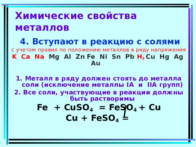 Химические свойства металлов  4. Вступают в реакцию с солями с учетом правил по положению металлов в ряду напряжения K Ca Na  Mg Al Zn Fe Ni Sn Pb  H 2 Cu Hg Ag Au   1. Металл в ряду должен стоять до металла соли (исключение металлы I А  и II А групп) 2. Все соли, участвующие в реакции должны быть растворимы Fe + CuSO 4 = FeSO 4 + Cu Cu + FeSO 4 =  