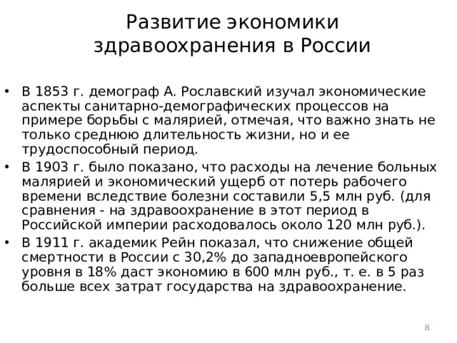 Развитие экономики здравоохранения в России В 1853 г. демограф А. Рославский изучал экономические аспекты санитарно-демографических процессов на примере борьбы с малярией, отмечая, что важно знать не только среднюю длительность жизни, но и ее трудоспособный период. В 1903 г. было показано, что расходы на лечение больных малярией и экономический ущерб от потерь рабочего времени вследствие болезни составили 5,5 млн руб. (для сравнения - на здравоохранение в этот период в Российской империи расходовалось около 120 млн руб.). В 1911 г. академик Рейн показал, что снижение общей смертности в России с 30,2% до западноевропейского уровня в 18% даст экономию в 600 млн руб., т. е. в 5 раз больше всех затрат государства на здравоохранение.  