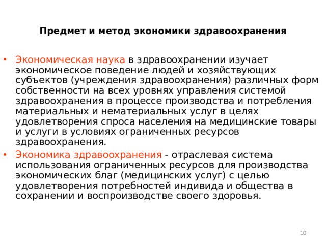 Предмет и метод экономики здравоохранения Экономическая наука в здравоохранении изучает экономическое поведение людей и хозяйствующих субъектов (учреждения здравоохранения) различных форм собственности на всех уровнях управления системой здравоохранения в процессе производства и потребления материальных и нематериальных услуг в целях удовлетворения спроса населения на медицинские товары и услуги в условиях ограниченных ресурсов здравоохранения. Экономика здравоохранения - отраслевая система использования ограниченных ресурсов для производства экономических благ (медицинских услуг) с целью удовлетворения потребностей индивида и общества в сохранении и воспроизводстве своего здоровья.  