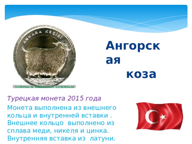  Ангорская  коза Турецкая монета 2015 года Монета выполнена из внешнего кольца и внутренней вставки . Внешнее кольцо выполнено из сплава меди, никеля и цинка. Внутренняя вставка из латуни. 